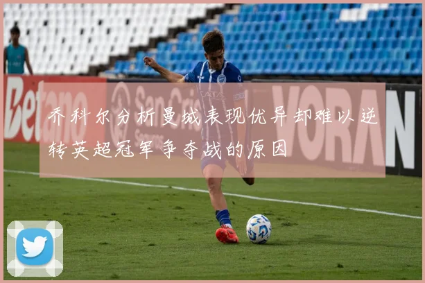 乔科尔分析曼城表现优异却难以逆转英超冠军争夺战的原因