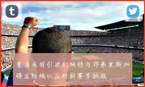 皇马或将引进科纳特与邓弗里斯加强后防线以应对新赛季挑战