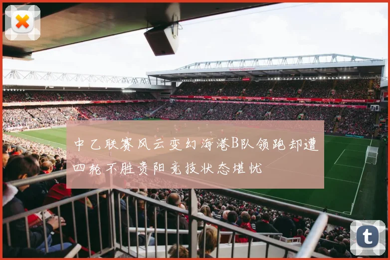 中乙联赛风云变幻海港B队领跑却遭四轮不胜贵阳竞技状态堪忧