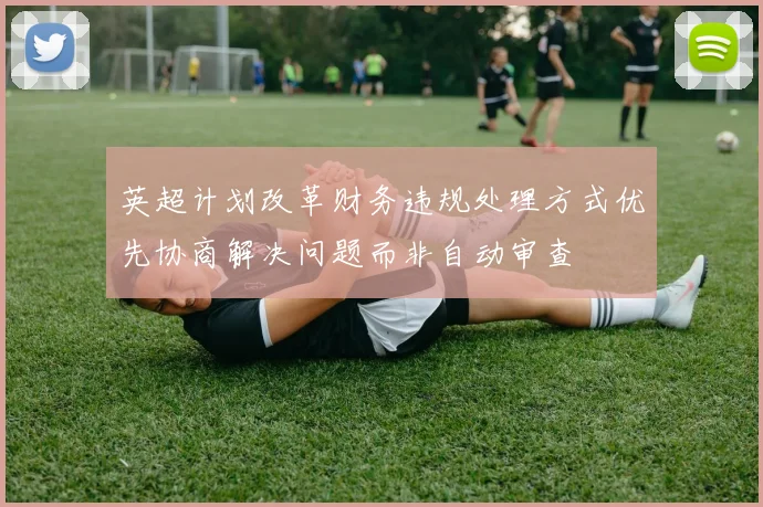 英超计划改革财务违规处理方式优先协商解决问题而非自动审查