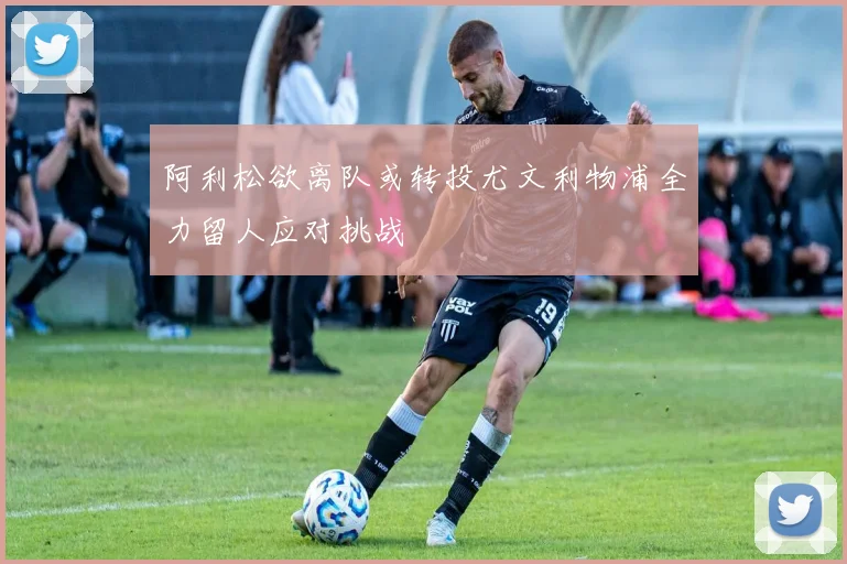 阿利松欲离队或转投尤文利物浦全力留人应对挑战