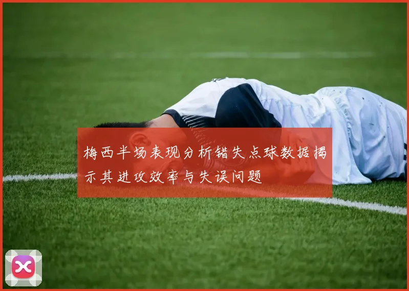 梅西半场表现分析错失点球数据揭示其进攻效率与失误问题