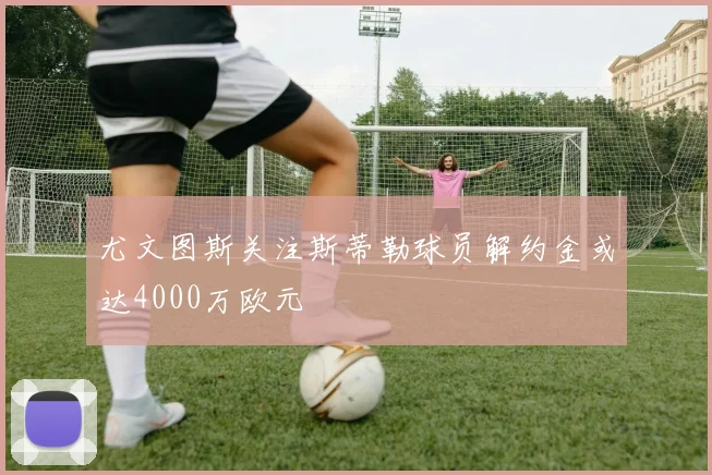 尤文图斯关注斯蒂勒球员解约金或达4000万欧元