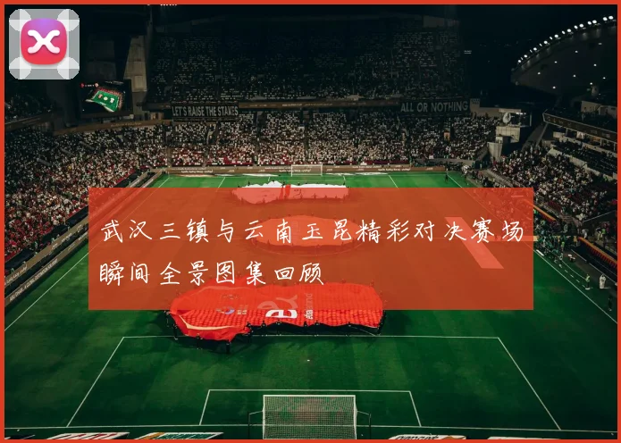 武汉三镇与云南玉昆精彩对决赛场瞬间全景图集回顾