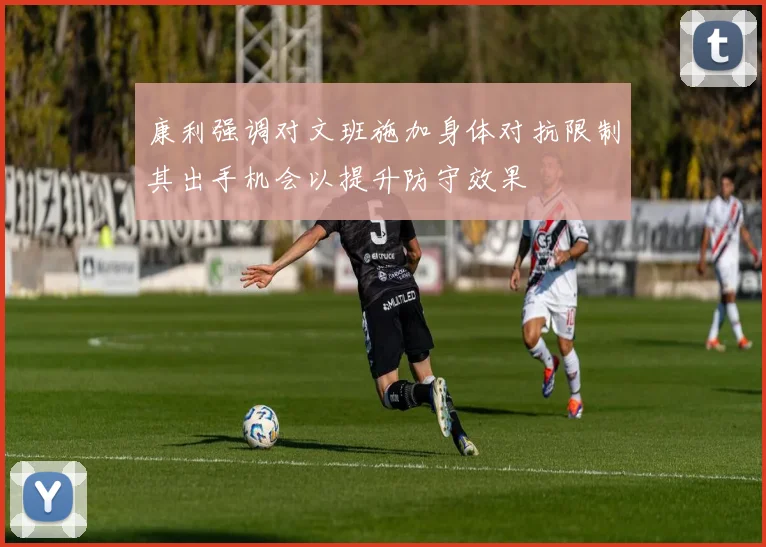 康利强调对文班施加身体对抗限制其出手机会以提升防守效果