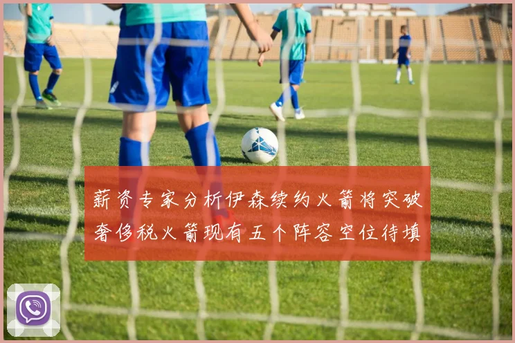 薪资专家分析伊森续约火箭将突破奢侈税火箭现有五个阵容空位待填补