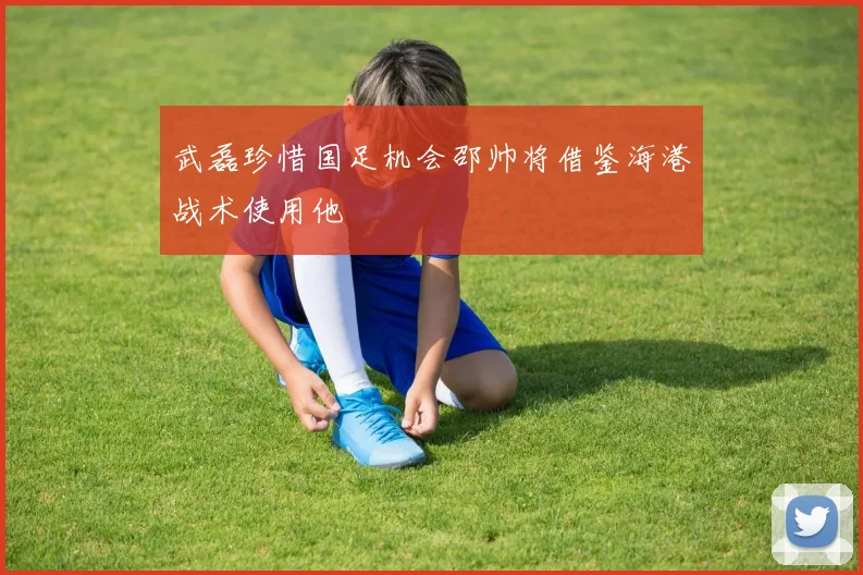 武磊珍惜国足机会邵帅将借鉴海港战术使用他