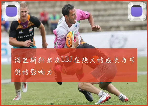 诺里斯科尔谈LBJ在热火的成长与韦德的影响力