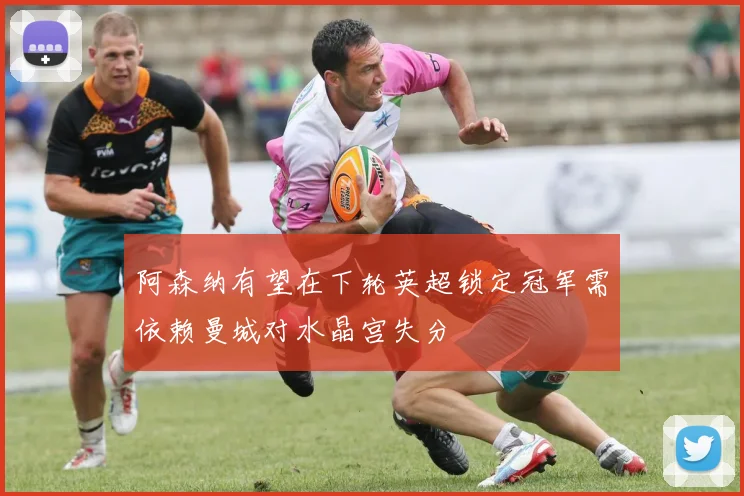 阿森纳有望在下轮英超锁定冠军需依赖曼城对水晶宫失分