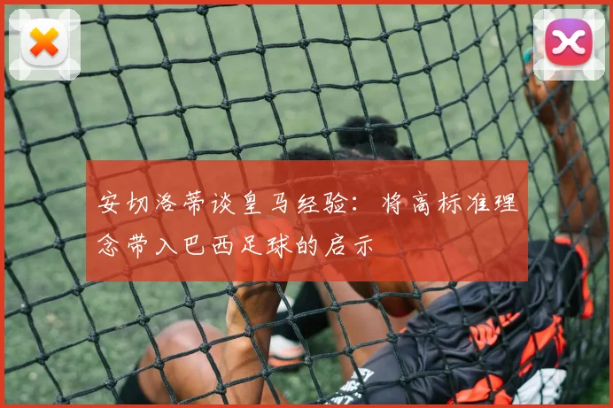 安切洛蒂谈皇马经验：将高标准理念带入巴西足球的启示