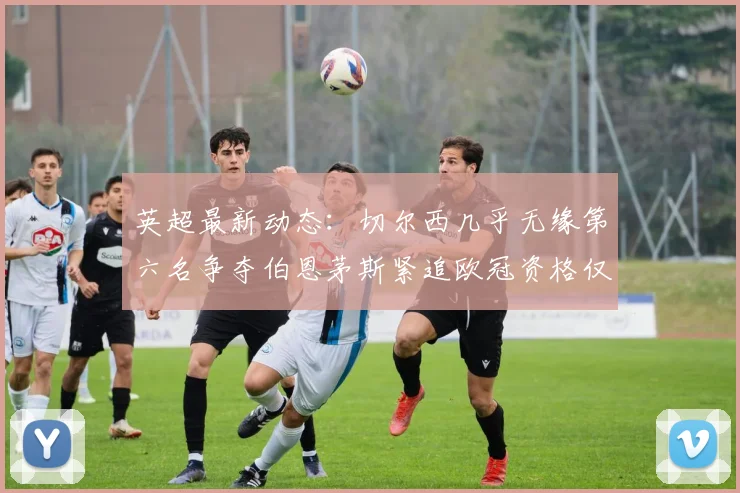 英超最新动态：切尔西几乎无缘第六名争夺伯恩茅斯紧追欧冠资格仅差三分