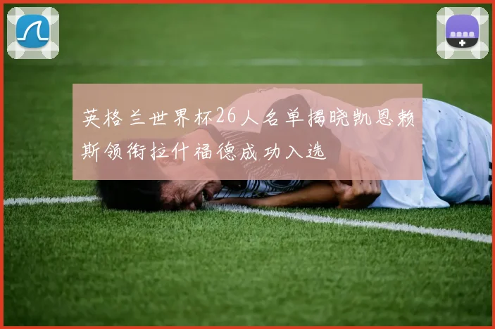 英格兰世界杯26人名单揭晓凯恩赖斯领衔拉什福德成功入选