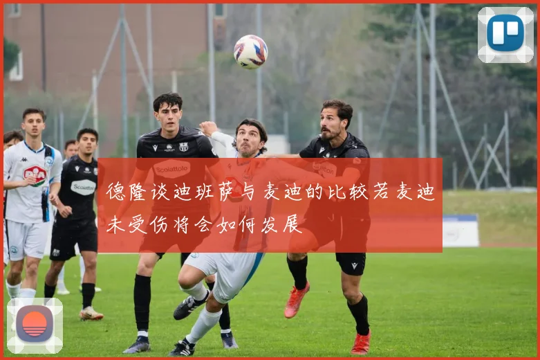 德隆谈迪班萨与麦迪的比较若麦迪未受伤将会如何发展