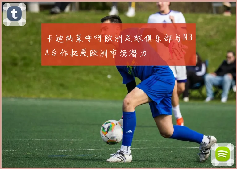 卡迪纳莱呼吁欧洲足球俱乐部与NBA合作拓展欧洲市场潜力