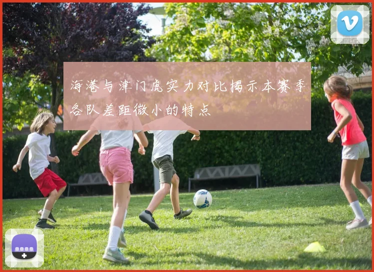 海港与津门虎实力对比揭示本赛季各队差距微小的特点