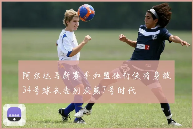 阿尔达马新赛季加盟独行侠将身披34号球衣告别灰熊7号时代