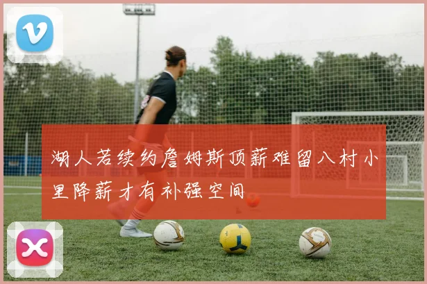 湖人若续约詹姆斯顶薪难留八村小里降薪才有补强空间